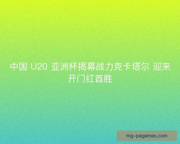中国 U20 亚洲杯揭幕战力克卡塔尔 迎来开门红首胜